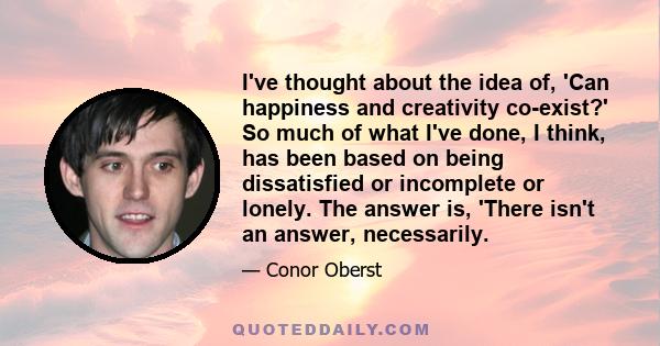 I've thought about the idea of, 'Can happiness and creativity co-exist?' So much of what I've done, I think, has been based on being dissatisfied or incomplete or lonely. The answer is, 'There isn't an answer,