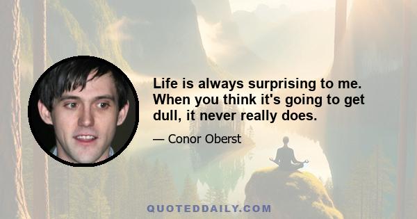 Life is always surprising to me. When you think it's going to get dull, it never really does.
