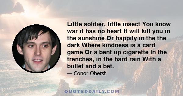 Little soldier, little insect You know war it has no heart It will kill you in the sunshine Or happily in the the dark Where kindness is a card game Or a bent up cigarette In the trenches, in the hard rain With a bullet 