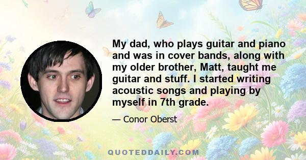 My dad, who plays guitar and piano and was in cover bands, along with my older brother, Matt, taught me guitar and stuff. I started writing acoustic songs and playing by myself in 7th grade.