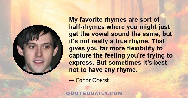 My favorite rhymes are sort of half-rhymes where you might just get the vowel sound the same, but it's not really a true rhyme. That gives you far more flexibility to capture the feeling you're trying to express. But