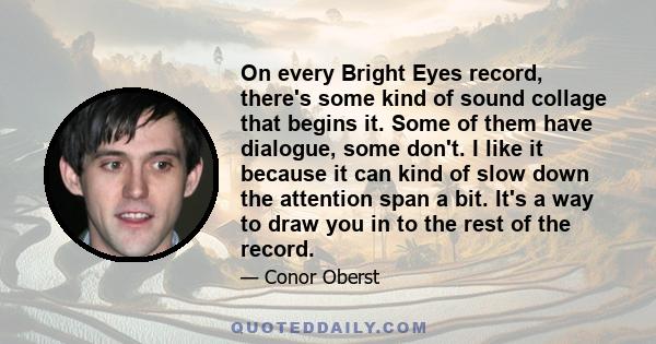 On every Bright Eyes record, there's some kind of sound collage that begins it. Some of them have dialogue, some don't. I like it because it can kind of slow down the attention span a bit. It's a way to draw you in to