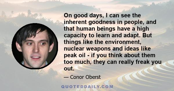 On good days, I can see the inherent goodness in people, and that human beings have a high capacity to learn and adapt. But things like the environment, nuclear weapons and ideas like peak oil - if you think about them