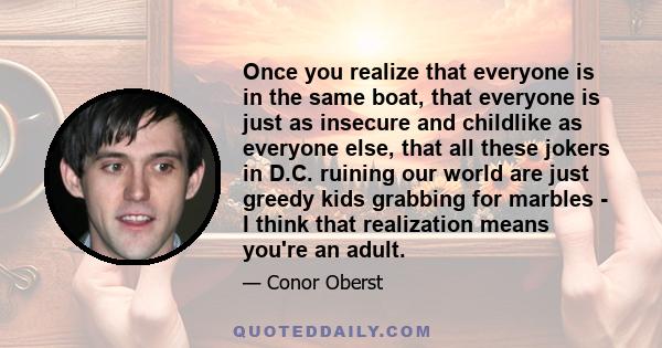 Once you realize that everyone is in the same boat, that everyone is just as insecure and childlike as everyone else, that all these jokers in D.C. ruining our world are just greedy kids grabbing for marbles - I think