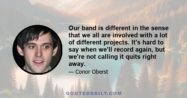 Our band is different in the sense that we all are involved with a lot of different projects. It's hard to say when we'll record again, but we're not calling it quits right away.