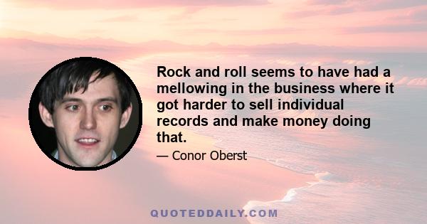 Rock and roll seems to have had a mellowing in the business where it got harder to sell individual records and make money doing that.