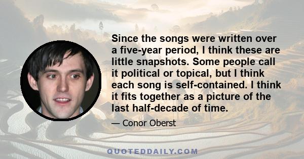 Since the songs were written over a five-year period, I think these are little snapshots. Some people call it political or topical, but I think each song is self-contained. I think it fits together as a picture of the