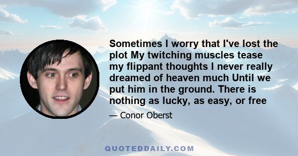 Sometimes I worry that I've lost the plot My twitching muscles tease my flippant thoughts I never really dreamed of heaven much Until we put him in the ground. There is nothing as lucky, as easy, or free