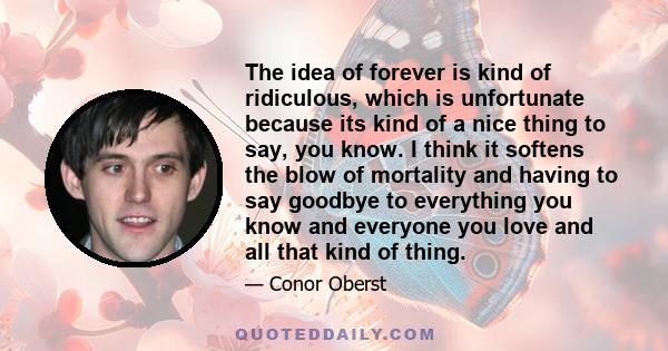 The idea of forever is kind of ridiculous, which is unfortunate because its kind of a nice thing to say, you know. I think it softens the blow of mortality and having to say goodbye to everything you know and everyone