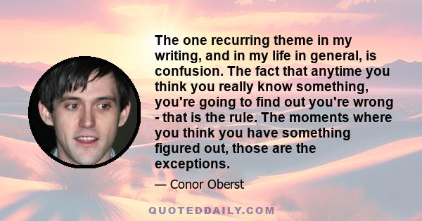 The one recurring theme in my writing, and in my life in general, is confusion. The fact that anytime you think you really know something, you're going to find out you're wrong - that is the rule. The moments where you