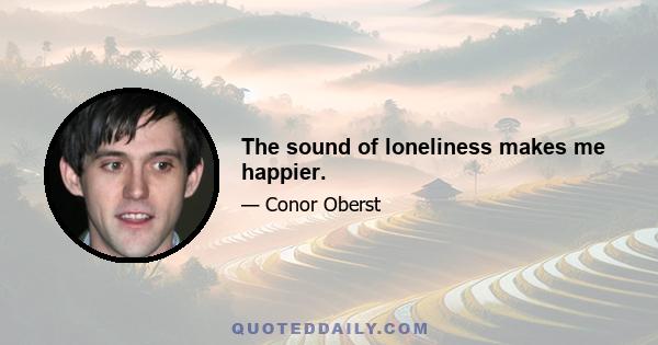 The sound of loneliness makes me happier.