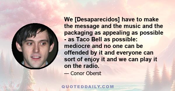 We [Desaparecidos] have to make the message and the music and the packaging as appealing as possible - as Taco Bell as possible: mediocre and no one can be offended by it and everyone can sort of enjoy it and we can