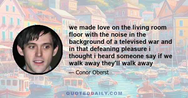 we made love on the living room floor with the noise in the background of a televised war and in that defeaning pleasure i thought i heard someone say if we walk away they'll walk away