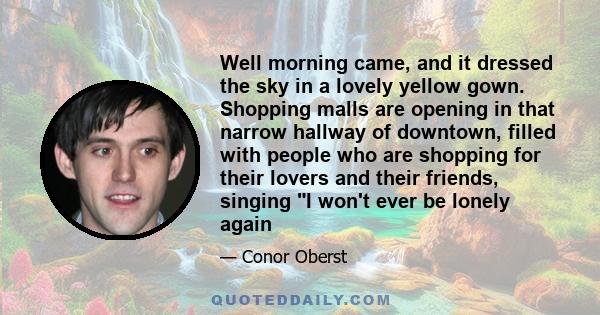 Well morning came, and it dressed the sky in a lovely yellow gown. Shopping malls are opening in that narrow hallway of downtown, filled with people who are shopping for their lovers and their friends, singing I won't