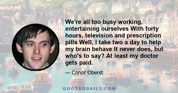 We're all too busy working, entertaining ourselves With forty hours, television and prescription pills Well, I take two a day to help my brain behave It never does, but who's to say? At least my doctor gets paid.