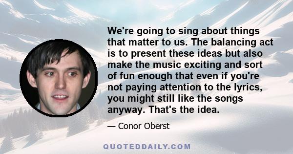 We're going to sing about things that matter to us. The balancing act is to present these ideas but also make the music exciting and sort of fun enough that even if you're not paying attention to the lyrics, you might