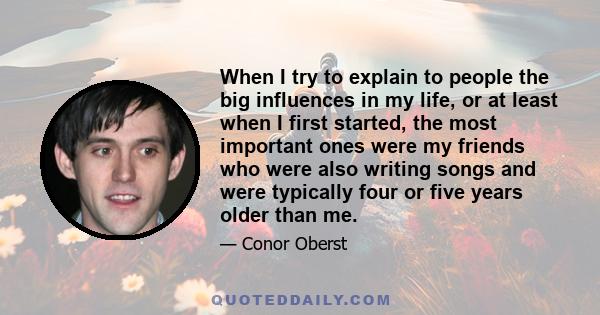 When I try to explain to people the big influences in my life, or at least when I first started, the most important ones were my friends who were also writing songs and were typically four or five years older than me.