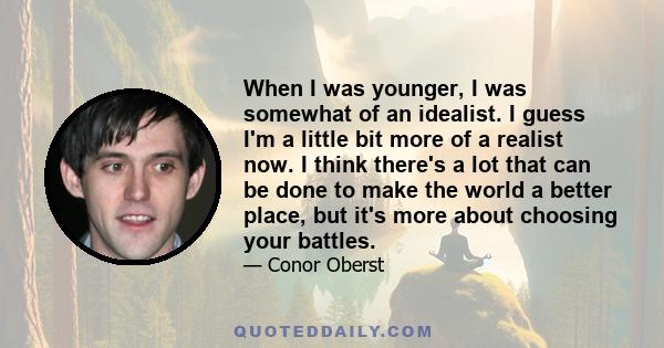 When I was younger, I was somewhat of an idealist. I guess I'm a little bit more of a realist now. I think there's a lot that can be done to make the world a better place, but it's more about choosing your battles.