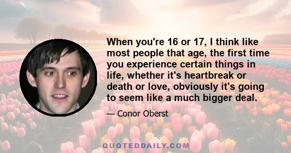 When you're 16 or 17, I think like most people that age, the first time you experience certain things in life, whether it's heartbreak or death or love, obviously it's going to seem like a much bigger deal.