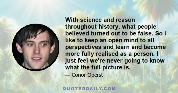 With science and reason throughout history, what people believed turned out to be false. So I like to keep an open mind to all perspectives and learn and become more fully realised as a person. I just feel we're never