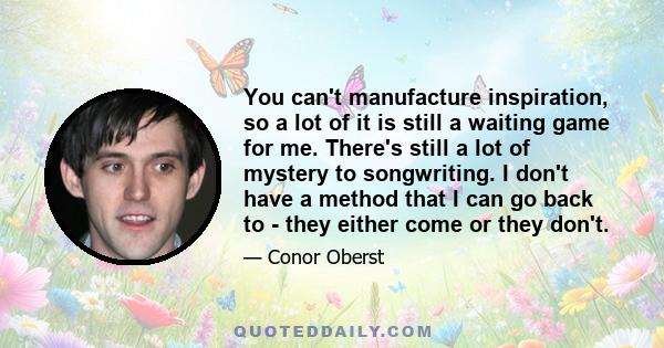 You can't manufacture inspiration, so a lot of it is still a waiting game for me. There's still a lot of mystery to songwriting. I don't have a method that I can go back to - they either come or they don't.