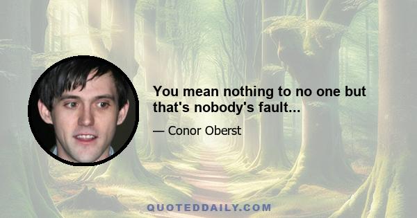 You mean nothing to no one but that's nobody's fault...