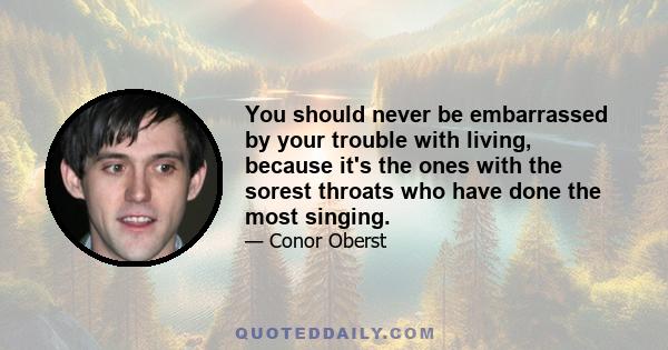 You should never be embarrassed by your trouble with living, because it's the ones with the sorest throats who have done the most singing.