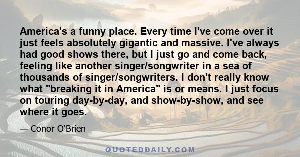 America's a funny place. Every time I've come over it just feels absolutely gigantic and massive. I've always had good shows there, but I just go and come back, feeling like another singer/songwriter in a sea of