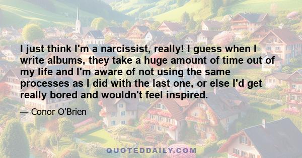 I just think I'm a narcissist, really! I guess when I write albums, they take a huge amount of time out of my life and I'm aware of not using the same processes as I did with the last one, or else I'd get really bored