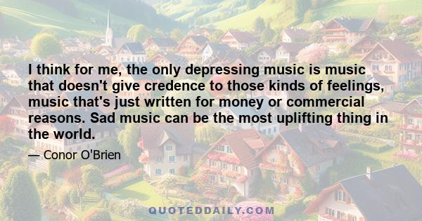 I think for me, the only depressing music is music that doesn't give credence to those kinds of feelings, music that's just written for money or commercial reasons. Sad music can be the most uplifting thing in the world.