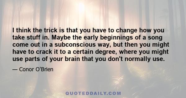 I think the trick is that you have to change how you take stuff in. Maybe the early beginnings of a song come out in a subconscious way, but then you might have to crack it to a certain degree, where you might use parts 