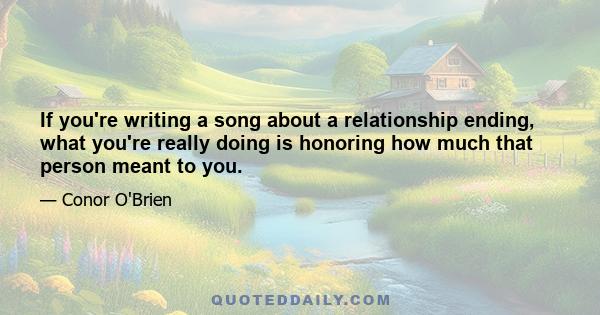 If you're writing a song about a relationship ending, what you're really doing is honoring how much that person meant to you.