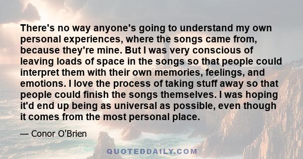 There's no way anyone's going to understand my own personal experiences, where the songs came from, because they're mine. But I was very conscious of leaving loads of space in the songs so that people could interpret