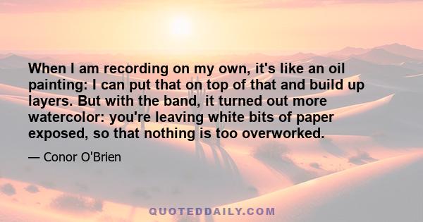 When I am recording on my own, it's like an oil painting: I can put that on top of that and build up layers. But with the band, it turned out more watercolor: you're leaving white bits of paper exposed, so that nothing