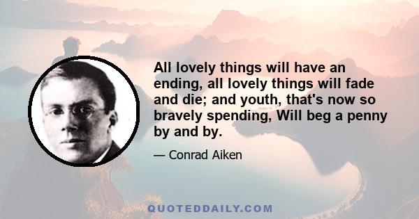 All lovely things will have an ending, all lovely things will fade and die; and youth, that's now so bravely spending, Will beg a penny by and by.