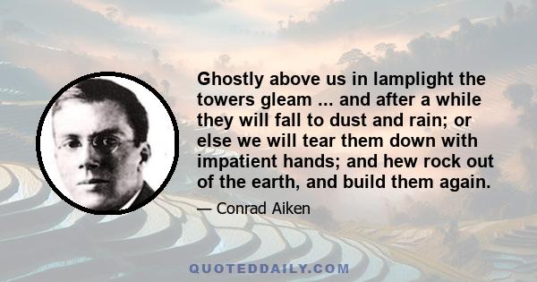 Ghostly above us in lamplight the towers gleam ... and after a while they will fall to dust and rain; or else we will tear them down with impatient hands; and hew rock out of the earth, and build them again.