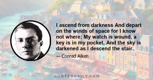 I ascend from darkness And depart on the winds of space for I know not where; My watch is wound, a key is in my pocket, And the sky is darkened as I descend the stair.