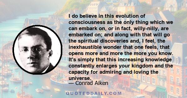 I do believe in this evolution of consciousness as the only thing which we can embark on, or in fact, willy-nilly, are embarked on; and along with that will go the spiritual discoveries and, I feel, the inexhaustible