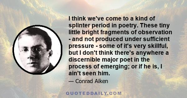 I think we've come to a kind of splinter period in poetry. These tiny little bright fragments of observation - and not produced under sufficient pressure - some of it's very skillful, but I don't think there's anywhere