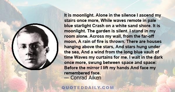 It is moonlight. Alone in the silence I ascend my stairs once more, While waves remote in pale blue starlight Crash on a white sand shore. It is moonlight. The garden is silent. I stand in my room alone. Across my wall, 