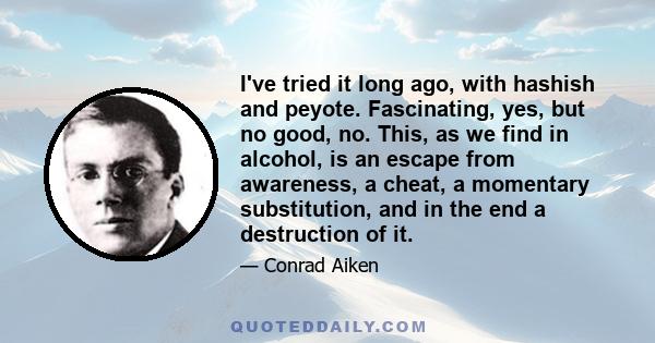 I've tried it long ago, with hashish and peyote. Fascinating, yes, but no good, no. This, as we find in alcohol, is an escape from awareness, a cheat, a momentary substitution, and in the end a destruction of it.