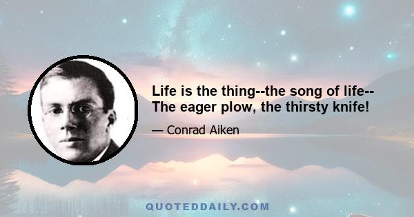 Life is the thing--the song of life-- The eager plow, the thirsty knife!