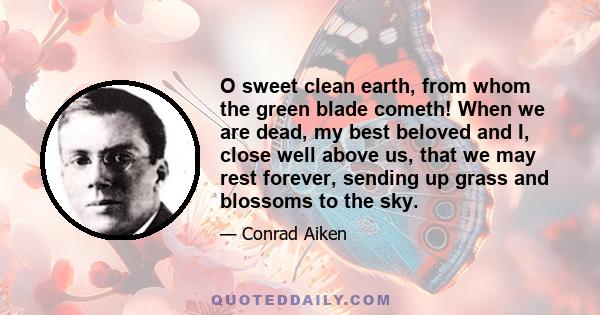 O sweet clean earth, from whom the green blade cometh! When we are dead, my best beloved and I, close well above us, that we may rest forever, sending up grass and blossoms to the sky.