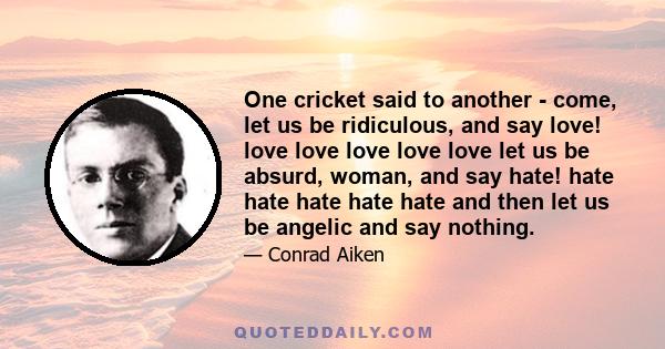 One cricket said to another - come, let us be ridiculous, and say love! love love love love love let us be absurd, woman, and say hate! hate hate hate hate hate and then let us be angelic and say nothing.