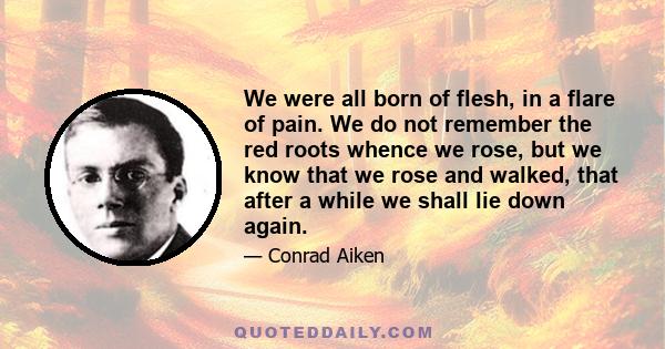 We were all born of flesh, in a flare of pain. We do not remember the red roots whence we rose, but we know that we rose and walked, that after a while we shall lie down again.