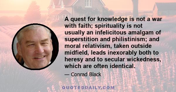 A quest for knowledge is not a war with faith; spirituality is not usually an infelicitous amalgam of superstition and philistinism; and moral relativism, taken outside midfield, leads inexorably both to heresy and to