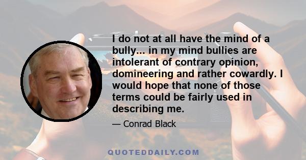 I do not at all have the mind of a bully... in my mind bullies are intolerant of contrary opinion, domineering and rather cowardly. I would hope that none of those terms could be fairly used in describing me.