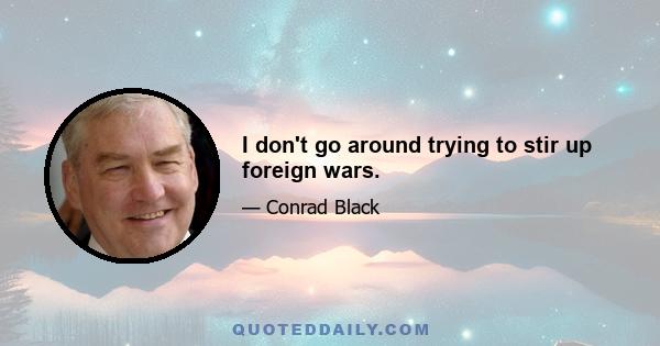 I don't go around trying to stir up foreign wars.