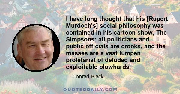 I have long thought that his [Rupert Murdoch's] social philosophy was contained in his cartoon show, The Simpsons: all politicians and public officials are crooks, and the masses are a vast lumpen proletariat of deluded 