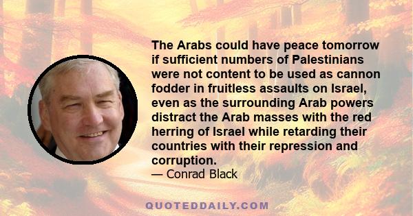 The Arabs could have peace tomorrow if sufficient numbers of Palestinians were not content to be used as cannon fodder in fruitless assaults on Israel, even as the surrounding Arab powers distract the Arab masses with